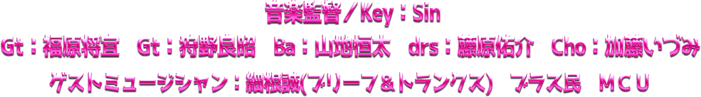 音楽監督／Key：Sin　福原将宣 狩野良昭 山地恒太 藤原佑介 加藤いづみ　　ゲストミュージシャン：細根誠(ブリーフ＆トランクス)　ブラス民　ＭＣＵ