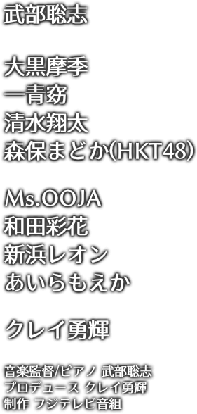 武部聡志/大黒摩季/一青窈/清水翔太/森保まどか(HKT48)/Ms.OOJA/和田彩花/新居浜レオン/あいらもえか/クレイ勇輝/音楽監督/ピアノ 武部聡志/プロデュース クレイ勇輝/制作 フジテレビ音組