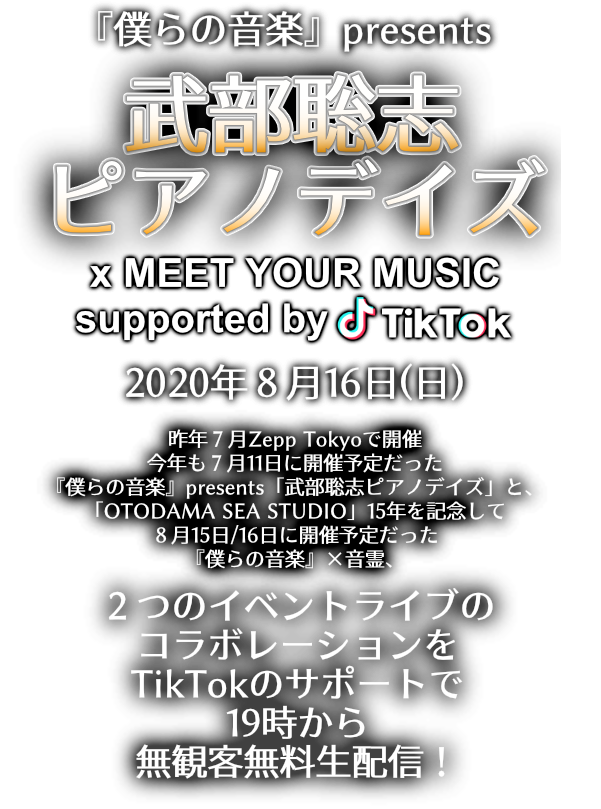 『僕らの音楽』presents ﻿武部聡志ピアノデイズ x MEET YOUR MUSIC supported by TikTok：昨年７月Zepp Tokyoで開催。今年も７月11日に開催予定だった『僕らの音楽』presents「武部聡志ピアノデイズ」と、「OTODAMA SEA STUDIO」15年を記念して８月15日/16日に開催予定だった『僕らの音楽』×音霊、２つのイベントライブのコラボレーションをTikTokのサポートで19時から無観客無料生配信！